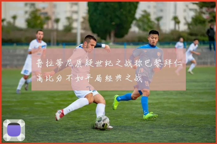 普拉蒂尼质疑世纪之战称巴黎拜仁高比分不如平局经典之战